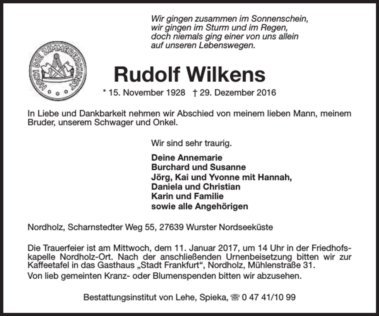<p>Wir gingen zusammen im Sonnenschein,<br />wir gingen im Sturm und im Regen,<br />doch niemals ging einer von uns allein<br />auf unseren Lebenswegen.</p><p>Rudolf Wilkens</p><p>* 15. November 1928 † 29. Dezember 2016<br />In Liebe und Dankbarkeit nehmen wir Abschied von meinem lieben Mann, meinem<br />Bruder, unserem Schwager und Onkel.<br />Wir sind sehr traurig.<br />Deine Annemarie<br />Burchard und Susanne<br />Jörg, Kai und Yvonne mit Hannah,<br />Daniela und Christian<br />Karin und Familie<br />sowie alle Angehörigen<br />Nordholz, Scharnstedter Weg 55, 27639 Wurster Nordseeküste<br />Die Trauerfeier ist am Mittwoch, dem 11. Januar 2017, um 14 Uhr in der Friedhofskapelle Nordholz-Ort. Nach der anschließenden Urnenbeisetzung bitten wir zur<br />Kaffeetafel in das Gasthaus „Stadt Frankfurt“, Nordholz, Mühlenstraße 31.<br />Von lieb gemeinten Kranz- oder Blumenspenden bitten wir abzusehen.<br />Bestattungsinstitut von Lehe, Spieka, s 0 47 41/10 99</p>