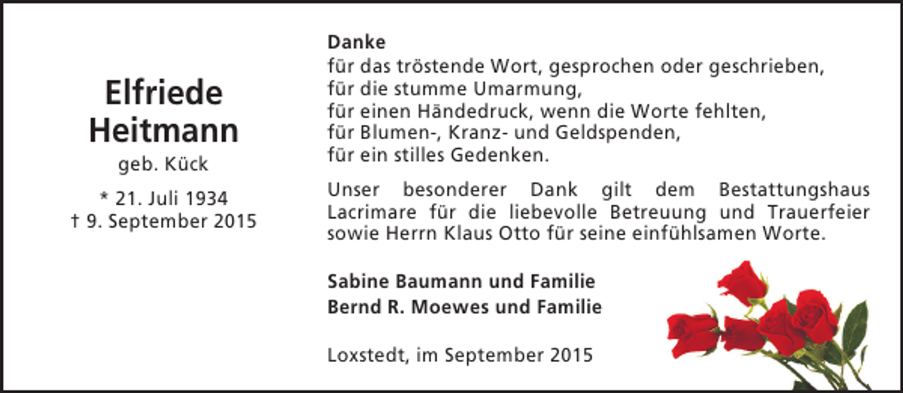 <p>Elfriede<br />Heitmann<br />geb. Kück</p><p>* 21. Juli 1934<br />† 9. September 2015</p><p>Danke<br />für das tröstende Wort, gesprochen oder geschrieben,<br />für die stumme Umarmung,<br />für einen Händedruck, wenn die Worte fehlten,<br />für Blumen-, Kranz- und Geldspenden,<br />für ein stilles Gedenken.<br />Unser besonderer Dank gilt dem Bestattungshaus<br />Lacrimare für die liebevolle Betreuung und Trauerfeier<br />sowie Herrn Klaus Otto für seine einfühlsamen Worte.<br />Sabine Baumann und Familie<br />Bernd R. Moewes und Familie<br />Loxstedt, im September 2015</p>