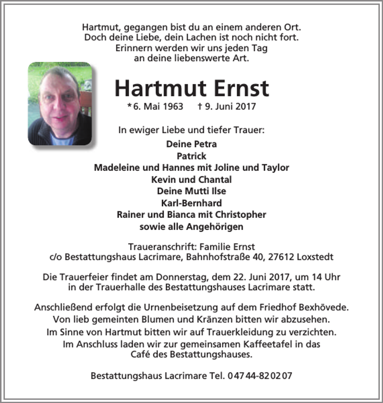<p>Hartmut, gegangen bist du an einem anderen Ort.<br />Doch deine Liebe, dein Lachen ist noch nicht fort.<br />Erinnern werden wir uns jeden Tag<br />an deine liebenswerte Art.</p><p>Hartmut Ernst<br />* 6. Mai 1963</p><p>† 9. Juni 2017</p><p>In ewiger Liebe und tiefer Trauer:<br />Deine Petra<br />Patrick<br />Madeleine und Hannes mit Joline und Taylor<br />Kevin und Chantal<br />Deine Mutti Ilse<br />Karl-Bernhard<br />Rainer und Bianca mit Christopher<br />sowie alle Angehörigen<br />Traueranschrift: Familie Ernst<br />c/o Bestattungshaus Lacrimare, Bahnhofstraße 40, 27612 Loxstedt<br />Die Trauerfeier findet am Donnerstag, dem 22. Juni 2017, um 14 Uhr<br />in der Trauerhalle des Bestattungshauses Lacrimare statt.<br />Anschließend erfolgt die Urnenbeisetzung auf dem Friedhof Bexhövede.<br />Von lieb gemeinten Blumen und Kränzen bitten wir abzusehen.<br />Im Sinne von Hartmut bitten wir auf Trauerkleidung zu verzichten.<br />Im Anschluss laden wir zur gemeinsamen Kaffeetafel in das<br />Café des Bestattungshauses.<br />Bestattungshaus Lacrimare Tel. 0 47 44-82 02 07</p>