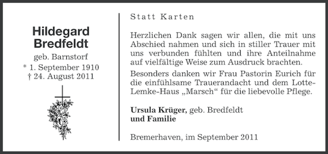 <p>Statt Karten</p><p>Hildegard<br />Bredfeldt<br />geb. Barnstorf<br />* 1. September 1910<br />† 24. August 2011</p><p>Herzlichen Dank sagen wir allen, die mit uns<br />Abschied nahmen und sich in stiller Trauer mit<br />uns verbunden fühlten und ihre Anteilnahme<br />auf vielfältige Weise zum Ausdruck brachten.<br />Besonders danken wir Frau Pastorin Eurich für<br />die einfühlsame Trauerandacht und dem LotteLemke-Haus „Marsch“ für die liebevolle Pflege.<br />Ursula Krüger, geb. Bredfeldt<br />und Familie<br />Bremerhaven, im September 2011</p>