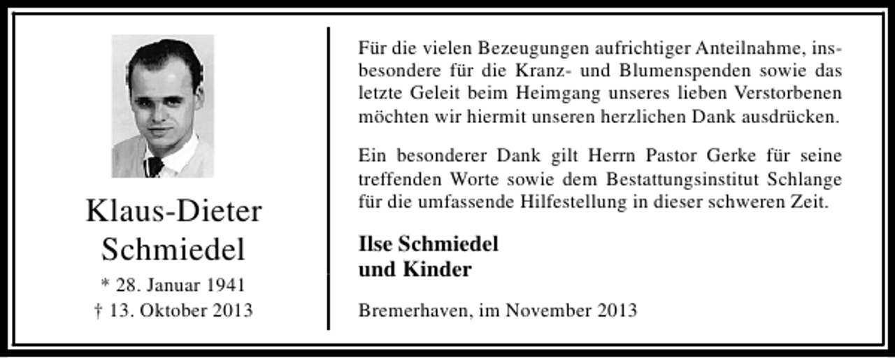 <p>Für die vielen Bezeugungen aufrichtiger Anteilnahme, insbesondere für die Kranz- und Blumenspenden sowie das<br />letzte Geleit beim Heimgang unseres lieben Verstorbenen<br />möchten wir hiermit unseren herzlichen Dank ausdrücken.</p><p>Klaus-Dieter<br />Schmiedel<br />* 28. Januar 1941<br />† 13. Oktober 2013</p><p>Ein besonderer Dank gilt Herrn Pastor Gerke für seine<br />treffenden Worte sowie dem Bestattungsinstitut Schlange<br />für die umfassende Hilfestellung in dieser schweren Zeit.</p><p>Ilse Schmiedel<br />und Kinder<br />Bremerhaven, im November 2013</p>
