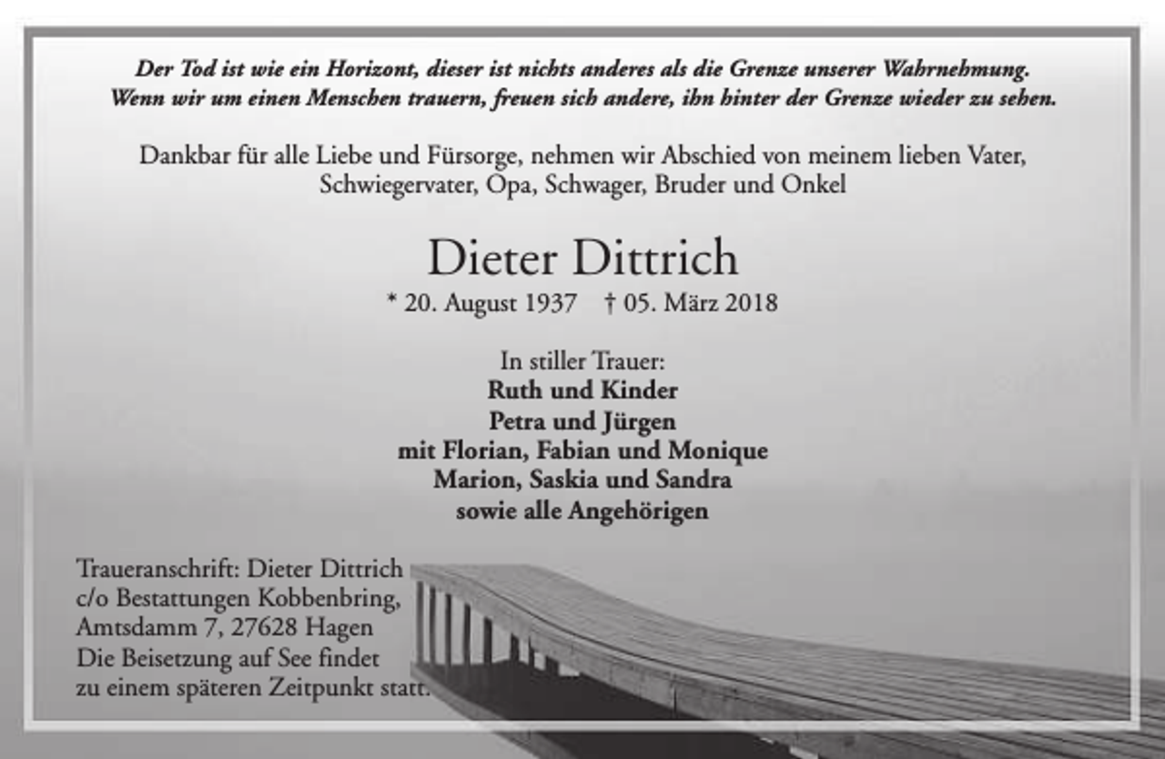 <p>Der Tod ist wie ein Horizont, dieser ist nichts anderes als die Grenze unserer Wahrnehmung.<br />Wenn wir um einen Menschen trauern, freuen sich andere, ihn hinter der Grenze wieder zu sehen.</p><p>Dankbar für alle Liebe und Fürsorge, nehmen wir Abschied von meinem lieben Vater,<br />Schwiegervater, Opa, Schwager, Bruder und Onkel</p><p>Dieter Dittrich</p><p>* 20. August 1937</p><p>† 05. März 2018</p><p>In stiller Trauer:<br />Ruth und Kinder<br />Petra und Jürgen<br />mit Florian, Fabian und Monique<br />Marion, Saskia und Sandra<br />sowie alle Angehörigen<br />Traueranschrift: Dieter Dittrich<br />c/o Bestattungen Kobbenbring,<br />Amtsdamm 7, 27628 Hagen<br />Die Beisetzung auf See findet<br />zu einem späteren Zeitpunkt statt.</p>