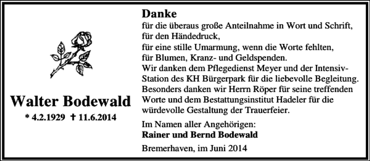 <p>Danke</p><p>Walter Bodewald<br />* 4.2.1929</p><p>11.6.2014</p><p>für die überaus große Anteilnahme in Wort und Schrift,<br />für den Händedruck,<br />für eine stille Umarmung, wenn die Worte fehlten,<br />für Blumen, Kranz- und Geldspenden.<br />Wir danken dem Pflegedienst Meyer und der IntensivStation des KH Bürgerpark für die liebevolle Begleitung.<br />Besonders danken wir Herrn Röper für seine treffenden<br />Worte und dem Bestattungsinstitut Hadeler für die<br />würdevolle Gestaltung der Trauerfeier.<br />Im Namen aller Angehörigen:<br />Rainer und Bernd Bodewald<br />Bremerhaven, im Juni 2014</p>