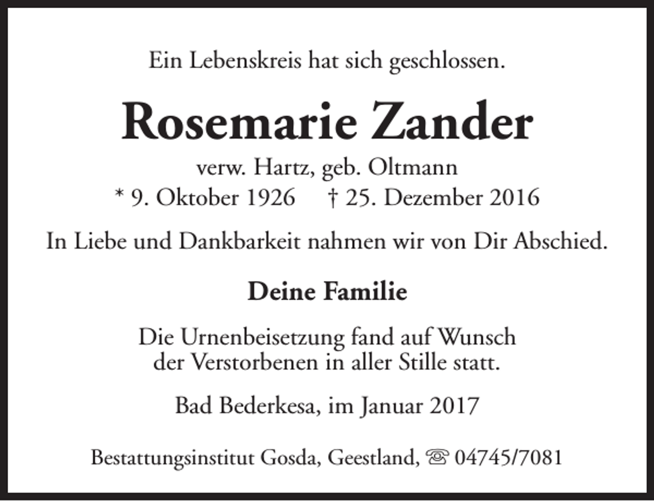<p>Ein Lebenskreis hat sich geschlossen.</p><p>Rosemarie Zander</p><p>verw. Hartz, geb. Oltmann<br />* 9. Oktober 1926 † 25. Dezember 2016<br />In Liebe und Dankbarkeit nahmen wir von Dir Abschied.</p><p>Deine Familie<br />Die Urnenbeisetzung fand auf Wunsch<br />der Verstorbenen in aller Stille statt.<br />Bad Bederkesa, im Januar 2017<br />Bestattungsinstitut Gosda, Geestland, s 04745/7081</p>
