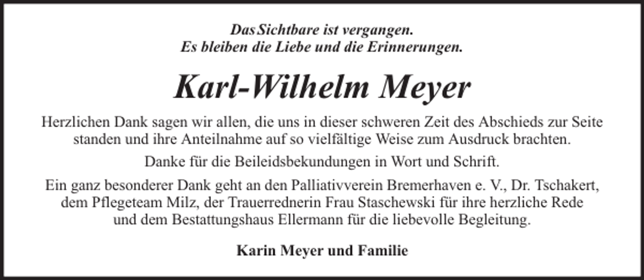 <p>Das Sichtbare ist vergangen.<br />Es bleiben die Liebe und die Erinnerungen.</p><p>Karl-Wilhelm Meyer<br />Herzlichen Dank sagen wir allen, die uns in dieser schweren Zeit des Abschieds zur Seite<br />standen und ihre Anteilnahme auf so vielfältige Weise zum Ausdruck brachten.<br />Danke für die Beileidsbekundungen in Wort und Schrift.<br />Ein ganz besonderer Dank geht an den Palliativverein Bremerhaven e. V., Dr. Tschakert,<br />dem Pflegeteam Milz, der Trauerrednerin Frau Staschewski für ihre herzliche Rede<br />und dem Bestattungshaus Ellermann für die liebevolle Begleitung.<br />Karin Meyer und Familie</p>