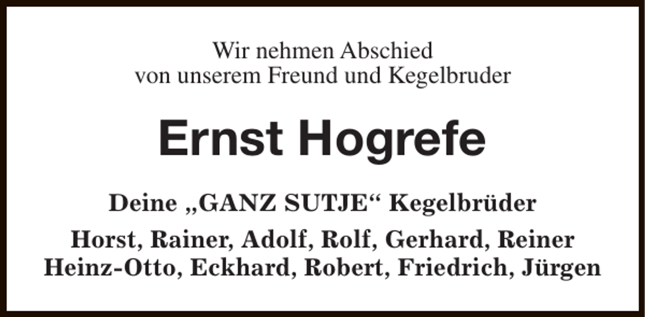 <p>Wir nehmen Abschied<br />von unserem Freund und Kegelbruder</p><p>Ernst Hogrefe<br />Deine „GANZ SUTJE“ Kegelbrüder<br />Horst, Rainer, Adolf, Rolf, Gerhard, Reiner<br />Heinz-Otto, Eckhard, Robert, Friedrich, Jürgen</p>