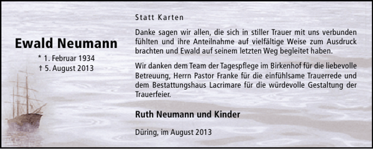 <p>Statt Karten</p>
<p>Ewald Neumann<br />* 1. Februar 1934<br />† 5. August 2013</p>
<p>Danke sagen wir allen, die sich in stiller Trauer mit uns verbunden<br />fühlten und ihre Anteilnahme auf vielfältige Weise zum Ausdruck<br />brachten und Ewald auf seinem letzten Weg begleitet haben.<br />Wir danken dem Team der Tagespﬂege im Birkenhof für die liebevolle<br />Betreuung, Herrn Pastor Franke für die einfühlsame Trauerrede und<br />dem Bestattungshaus Lacrimare für die würdevolle Gestaltung der<br />Trauerfeier.</p>
<p>Ruth Neumann und Kinder<br />Düring, im August 2013</p>