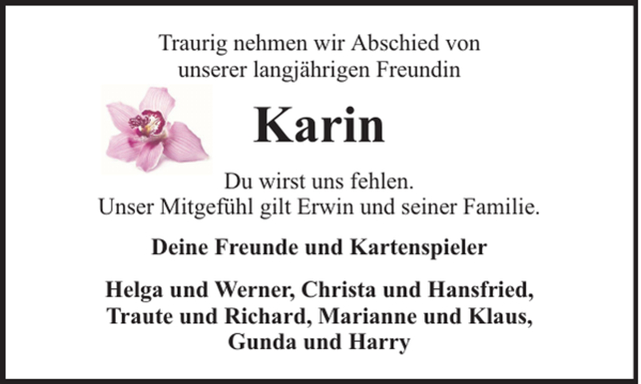 <p>Traurig nehmen wir Abschied von<br />unserer langjährigen Freundin</p><p>Karin<br />Du wirst uns fehlen.<br />Unser Mitgefühl gilt Erwin und seiner Familie.<br />Deine Freunde und Kartenspieler<br />Helga und Werner, Christa und Hansfried,<br />Traute und Richard, Marianne und Klaus,<br />Gunda und Harry</p>