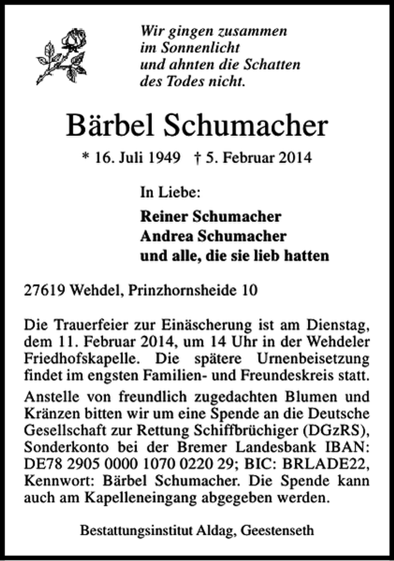 <p>Wir gingen zusammen<br />im Sonnenlicht<br />und ahnten die Schatten<br />des Todes nicht.</p><p>Bärbel Schumacher<br />* 16. Juli 1949 † 5. Februar 2014</p><p>In Liebe:<br />Reiner Schumacher<br />Andrea Schumacher<br />und alle, die sie lieb hatten<br />27619 Wehdel, Prinzhornsheide 10<br />Die Trauerfeier zur Einäscherung ist am Dienstag,<br />dem 11. Februar 2014, um 14 Uhr in der Wehdeler<br />Friedhofskapelle. Die spätere Urnenbeisetzung<br />findet im engsten Familien- und Freundeskreis statt.<br />Anstelle von freundlich zugedachten Blumen und<br />Kränzen bitten wir um eine Spende an die Deutsche<br />Gesellschaft zur Rettung Schiffbrüchiger (DGzRS),<br />Sonderkonto bei der Bremer Landesbank IBAN:<br />DE78 2905 0000 107220 29; BIC: BRLADE22,<br />Kennwort: Bärbel Schumacher. Die Spende kann<br />auch am Kapelleneingang abgegeben werden.<br />Bestattungsinstitut Aldag, Geestenseth</p>
