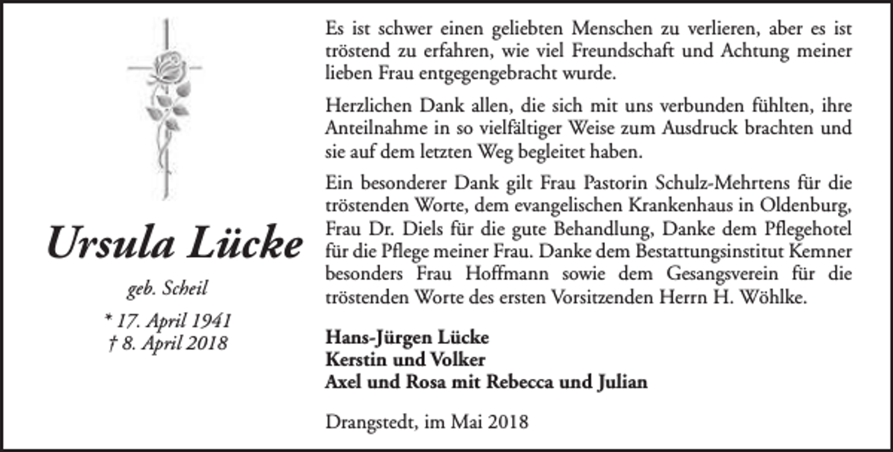 <p>Es ist schwer einen geliebten Menschen zu verlieren, aber es ist<br />tröstend zu erfahren, wie viel Freundschaft und Achtung meiner<br />lieben Frau entgegengebracht wurde.<br />Herzlichen Dank allen, die sich mit uns verbunden fühlten, ihre<br />Anteilnahme in so vielfältiger Weise zum Ausdruck brachten und<br />sie auf dem letzten Weg begleitet haben.</p><p>Ursula Lücke<br />geb. Scheil<br />* 17. April 1941<br />† 8. April 2018</p><p>Ein besonderer Dank gilt Frau Pastorin Schulz-Mehrtens für die<br />tröstenden Worte, dem evangelischen Krankenhaus in Oldenburg,<br />Frau Dr. Diels für die gute Behandlung, Danke dem Pflegehotel<br />für die Pflege meiner Frau. Danke dem Bestattungsinstitut Kemner<br />besonders Frau Hoffmann sowie dem Gesangsverein für die<br />tröstenden Worte des ersten Vorsitzenden Herrn H. Wöhlke.<br />Hans-Jürgen Lücke<br />Kerstin und Volker<br />Axel und Rosa mit Rebecca und Julian<br />Drangstedt, im Mai 2018</p>