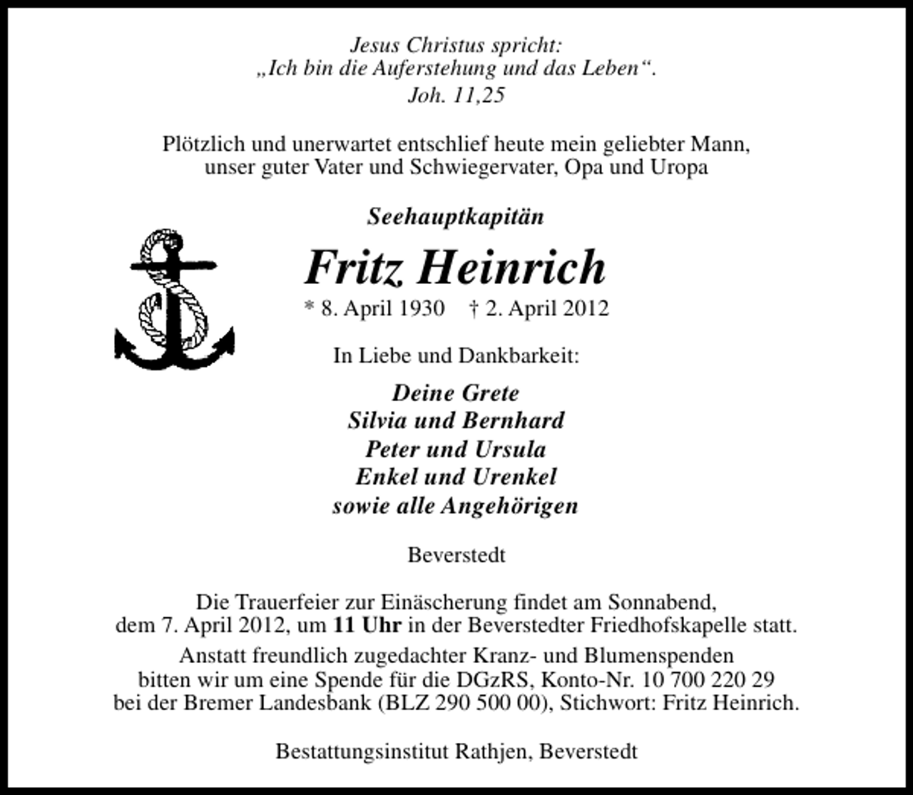 <p>Jesus Christus spricht:<br />„Ich bin die Auferstehung und das Leben“.<br />Joh. 11,25<br />Plötzlich und unerwartet entschlief heute mein geliebter Mann,<br />unser guter Vater und Schwiegervater, Opa und Uropa</p><p>Seehauptkapitän</p><p>Fritz Heinrich</p><p>* 8. April 1930</p><p>† 2. April 2012</p><p>In Liebe und Dankbarkeit:</p><p>Deine Grete<br />Silvia und Bernhard<br />Peter und Ursula<br />Enkel und Urenkel<br />sowie alle Angehörigen<br />Beverstedt<br />Die Trauerfeier zur Einäscherung findet am Sonnabend,<br />dem 7. April 2012, um 11 Uhr in der Beverstedter Friedhofskapelle statt.<br />Anstatt freundlich zugedachter Kranz- und Blumenspenden<br />bitten wir um eine Spende für die DGzRS, Konto-Nr. 10 700 220 29<br />bei der Bremer Landesbank (BLZ 290 5), Stichwort: Fritz Heinrich.<br />Bestattungsinstitut Rathjen, Beverstedt</p>
