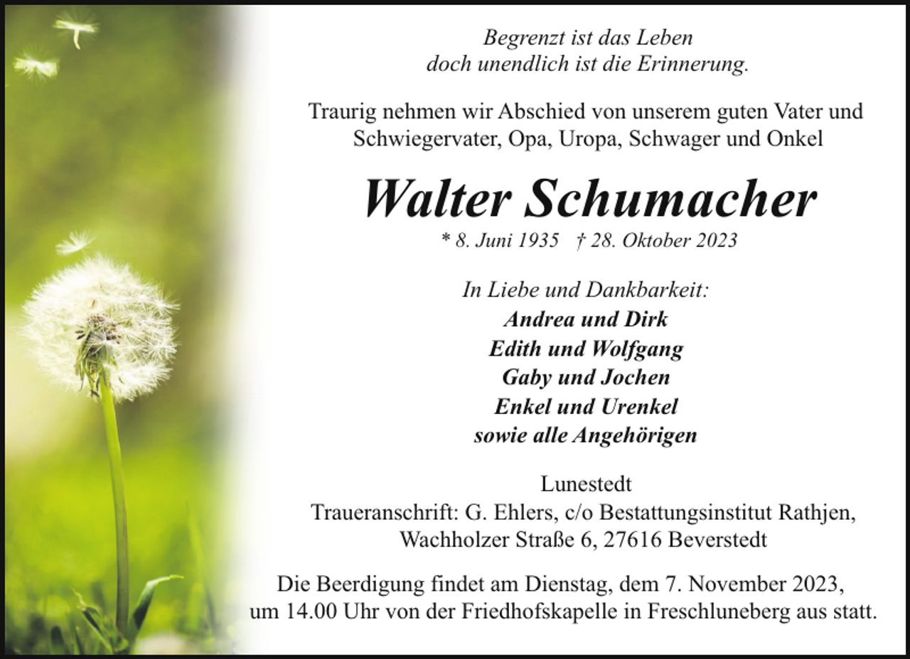 <p>Begrenzt ist das Leben<br />doch unendlich ist die Erinnerung.<br />Traurig nehmen wir Abschied von unserem guten Vater und<br />Schwiegervater, Opa, Uropa, Schwager und Onkel</p><p>Walter Schumacher<br />* 8. Juni 1935 † 28. Oktober 2023</p><p>In Liebe und Dankbarkeit:<br />Andrea und Dirk<br />Edith und Wolfgang<br />Gaby und Jochen<br />Enkel und Urenkel<br />sowie alle Angehörigen<br />Lunestedt<br />Traueranschrift: G. Ehlers, c/o Bestattungsinstitut Rathjen,<br />Wachholzer Straße 6, 27616 Beverstedt<br />Die Beerdigung findet am Dienstag, dem 7. November 2023,<br />um 14.00 Uhr von der Friedhofskapelle in Freschluneberg aus statt.</p>