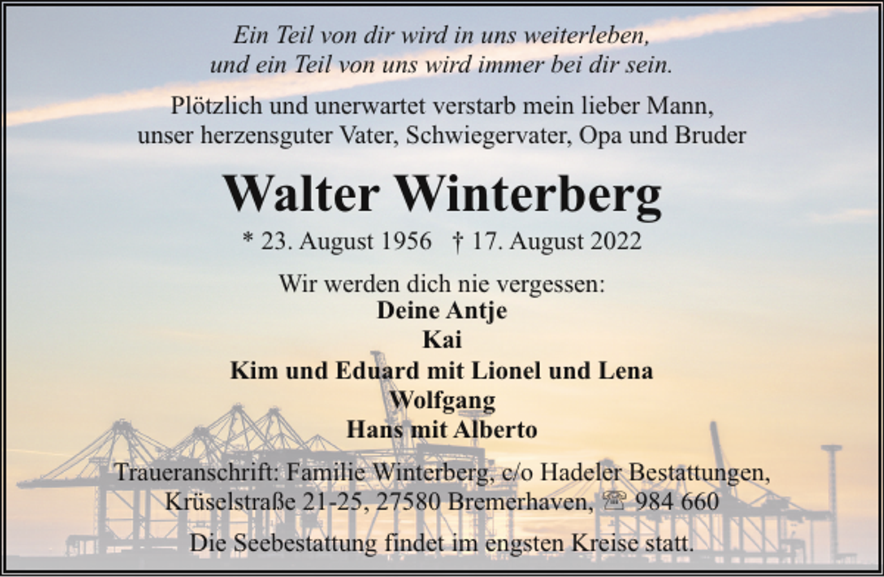<p>Ein Teil von dir wird in uns weiterleben,<br />und ein Teil von uns wird immer bei dir sein.<br />Plötzlich und unerwartet verstarb mein lieber Mann,<br />unser herzensguter Vater, Schwiegervater, Opa und Bruder</p><p>Walter Winterberg<br />* 23. August 1956 † 17. August 2022</p><p>Wir werden dich nie vergessen:<br />Deine Antje<br />Kai<br />Kim und Eduard mit Lionel und Lena<br />Wolfgang<br />Hans mit Alberto<br />Traueranschrift: Familie Winterberg, c/o Hadeler Bestattungen,<br />Krüselstraße 21-25, 27580 Bremerhaven, ' 984 660<br />Die Seebestattung findet im engsten Kreise statt.</p>