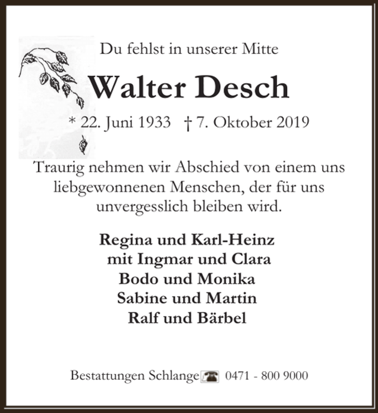 <p>Du fehlst in unserer Mitte</p><p>Walter Desch<br />* 22. Juni 1933 † 7. Oktober 2019<br />Traurig nehmen wir Abschied von einem uns<br />liebgewonnenen Menschen, der für uns<br />unvergesslich bleiben wird.<br />Regina und Karl-Heinz<br />mit Ingmar und Clara<br />Bodo und Monika<br />Sabine und Martin<br />Ralf und Bärbel<br />Bestattungen Schlange</p><p>0471 - 800 9000</p>