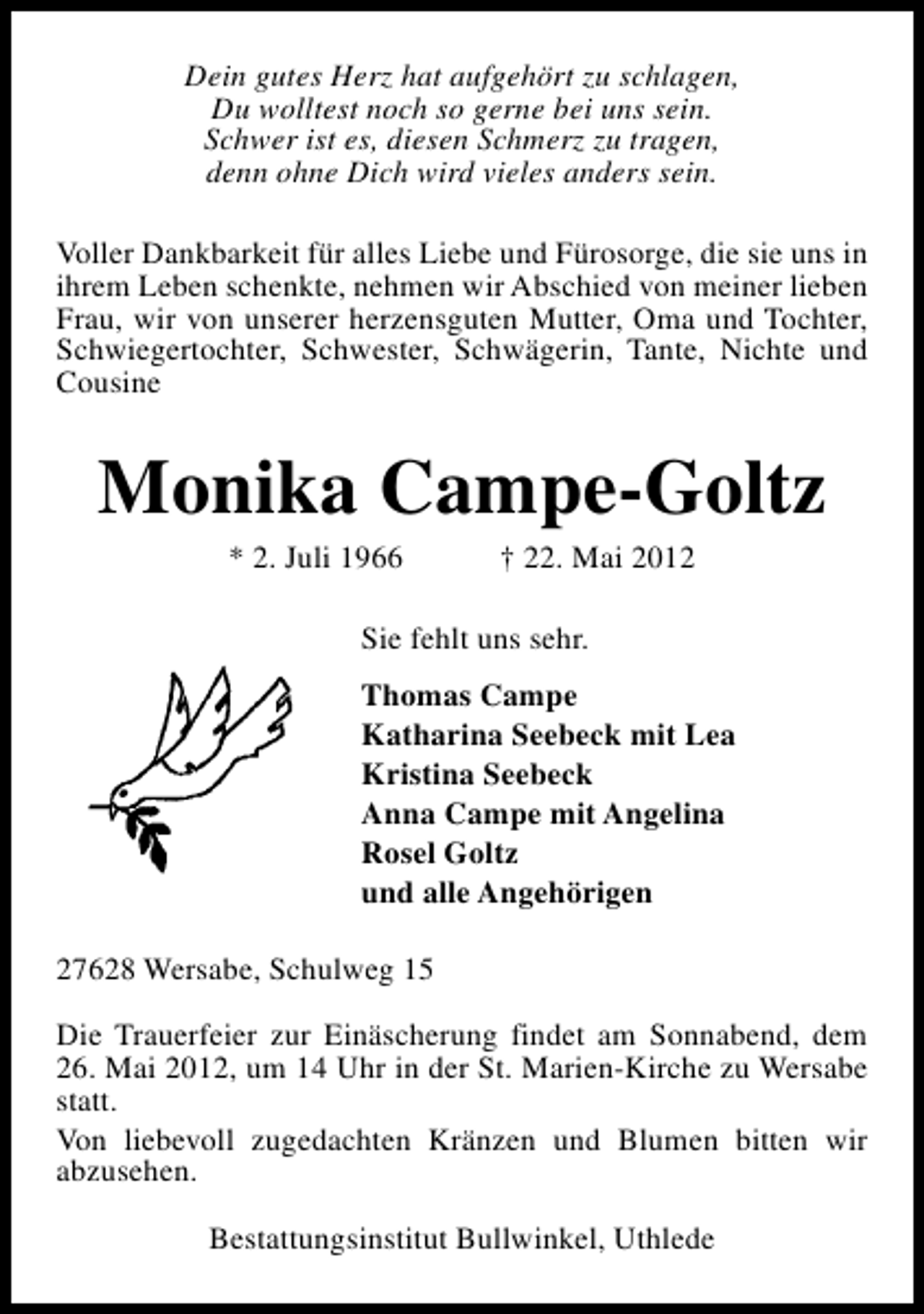 <p>Dein gutes Herz hat aufgehört zu schlagen,<br />Du wolltest noch so gerne bei uns sein.<br />Schwer ist es, diesen Schmerz zu tragen,<br />denn ohne Dich wird vieles anders sein.<br />Voller Dankbarkeit für alles Liebe und Fürosorge, die sie uns in<br />ihrem Leben schenkte, nehmen wir Abschied von meiner lieben<br />Frau, wir von unserer herzensguten Mutter, Oma und Tochter,<br />Schwiegertochter, Schwester, Schwägerin, Tante, Nichte und<br />Cousine</p><p>Monika Campe-Goltz<br />* 2. Juli 1966</p><p>† 22. Mai 2012</p><p>Sie fehlt uns sehr.<br />Thomas Campe<br />Katharina Seebeck mit Lea<br />Kristina Seebeck<br />Anna Campe mit Angelina<br />Rosel Goltz<br />und alle Angehörigen<br />27628 Wersabe, Schulweg 15<br />Die Trauerfeier zur Einäscherung findet am Sonnabend, dem<br />26. Mai 2012, um 14 Uhr in der St. Marien-Kirche zu Wersabe<br />statt.<br />Von liebevoll zugedachten Kränzen und Blumen bitten wir<br />abzusehen.<br />Bestattungsinstitut Bullwinkel, Uthlede</p>