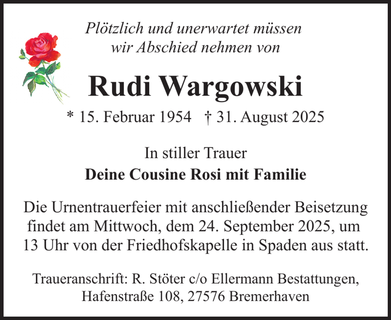 <p>Plötzlich und unerwartet müssen<br />wir Abschied nehmen von</p><p>Rudi Wargowski<br />* 15. Februar 1954 † 31. August 2025<br />In stiller Trauer<br />Deine Cousine Rosi mit Familie<br />Die Urnentrauerfeier mit anschließender Beisetzung<br />findet am Mittwoch, dem 24. September 2025, um<br />13 Uhr von der Friedhofskapelle in Spaden aus statt.<br />Traueranschrift: R. Stöter c/o Ellermann Bestattungen,<br />Hafenstraße 108, 27576 Bremerhaven</p>