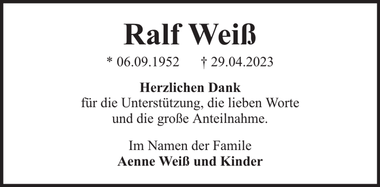 <p>Ralf Weiß</p><p>* 06.09.1952</p><p>† 29.04.2023</p><p>Herzlichen Dank<br />für die Unterstützung, die lieben Worte<br />und die große Anteilnahme.<br />Im Namen der Famile<br />Aenne Weiß und Kinder</p>