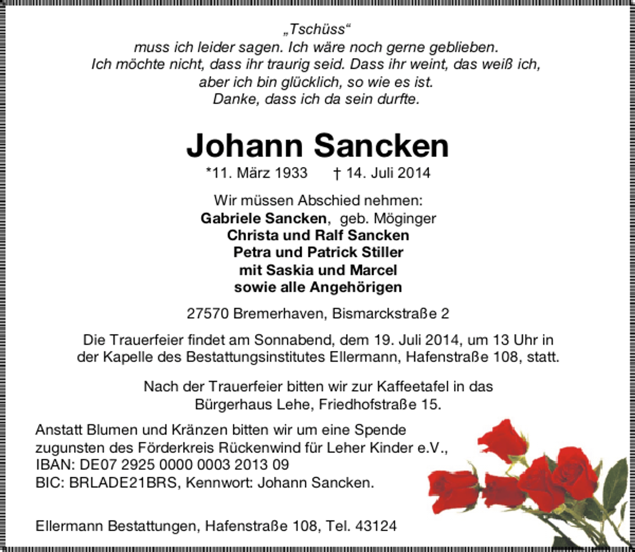 <p>„Tschüss“<br />muss ich leider sagen. Ich wäre noch gerne geblieben.<br />Ich möchte nicht, dass ihr traurig seid. Dass ihr weint, das weiß ich,<br />aber ich bin glücklich, so wie es ist.<br />Danke, dass ich da sein durfte.</p><p>Johann Sancken<br />*11. März 1933</p><p>† 14. Juli 2014</p><p>Wir müssen Abschied nehmen:<br />Gabriele Sancken, geb. Möginger<br />Christa und Ralf Sancken<br />Petra und Patrick Stiller<br />mit Saskia und Marcel<br />sowie alle Angehörigen<br />27570 Bremerhaven, Bismarckstraße 2<br />Die Trauerfeier findet am Sonnabend, dem 19. Juli 2014, um 13 Uhr in<br />der Kapelle des Bestattungsinstitutes Ellermann, Hafenstraße 108, statt.<br />Nach der Trauerfeier bitten wir zur Kaffeetafel in das<br />Bürgerhaus Lehe, Friedhofstraße 15.<br />Anstatt Blumen und Kränzen bitten wir um eine Spende<br />zugunsten des Förderkreis Rückenwind für Leher Kinder e.V.,<br />IBAN: DE07 2925 03 2013 09<br />BIC: BRLADE21BRS, Kennwort: Johann Sancken.<br />Ellermann Bestattungen, Hafenstraße 108, Tel. 43124</p>