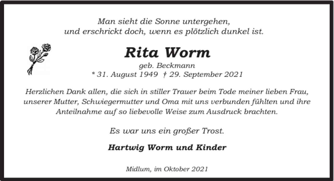 <p>Man sieht die Sonne untergehen,<br />und erschrickt doch, wenn es plötzlich dunkel ist.</p><p>Rita Worm</p><p>geb. Beckmann<br />* 31. August 1949 † 29. September 2021<br />Herzlichen Dank allen, die sich in stiller Trauer beim Tode meiner lieben Frau,<br />unserer Mutter, Schwiegermutter und Oma mit uns verbunden fühlten und ihre<br />Anteilnahme auf so liebevolle Weise zum Ausdruck brachten.</p><p>Es war uns ein großer Trost.<br />Hartwig Worm und Kinder<br />Midlum, im Oktober 2021</p>