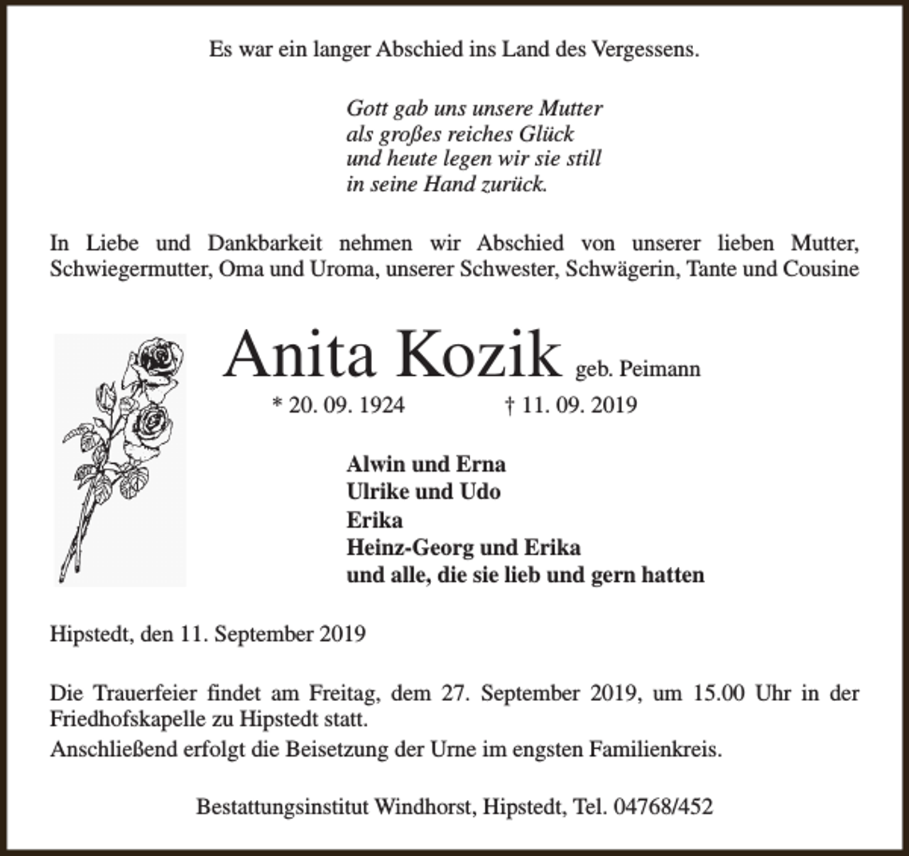 <p>Es war ein langer Abschied ins Land des Vergessens.<br />Gott gab uns unsere Mutter<br />als großes reiches Glück<br />und heute legen wir sie still<br />in seine Hand zurück.<br />In Liebe und Dankbarkeit nehmen wir Abschied von unserer lieben Mutter,<br />Schwiegermutter, Oma und Uroma, unserer Schwester, Schwägerin, Tante und Cousine</p><p>Anita Kozik<br />* 20. 09. 1924</p><p>geb. Peimann</p><p>† 11. 09. 2019</p><p>Alwin und Erna<br />Ulrike und Udo<br />Erika<br />Heinz-Georg und Erika<br />und alle, die sie lieb und gern hatten<br />Hipstedt, den 11. September 2019<br />Die Trauerfeier findet am Freitag, dem 27. September 2019, um 15.00 Uhr in der<br />Friedhofskapelle zu Hipstedt statt.<br />Anschließend erfolgt die Beisetzung der Urne im engsten Familienkreis.<br />Bestattungsinstitut Windhorst, Hipstedt, Tel. 04768/452</p>