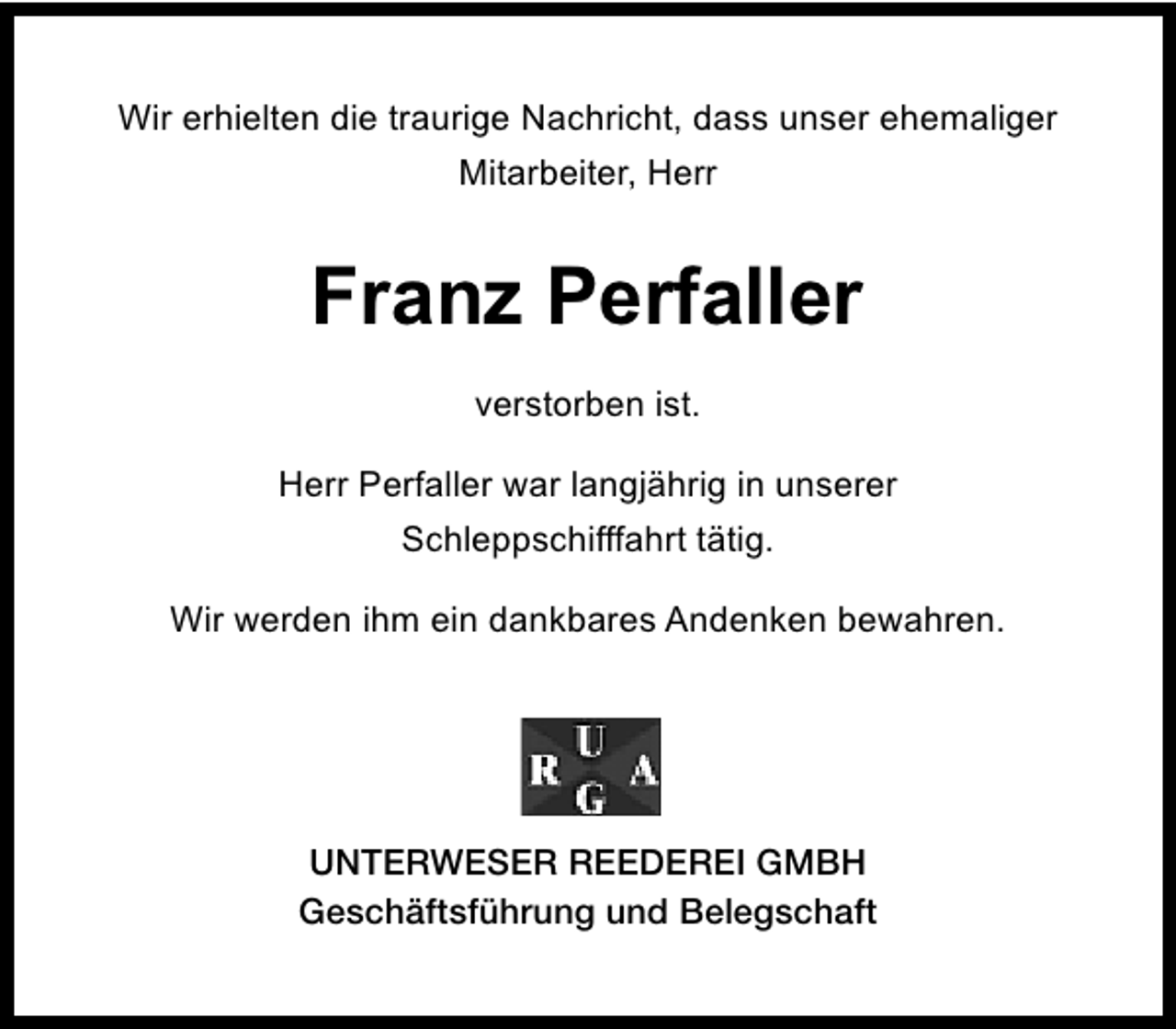 <p>Wir erhielten die traurige Nachricht, dass unser ehemaliger<br />Mitarbeiter, Herr</p><p>Franz Perfaller<br />verstorben ist.<br />Herr Perfaller war langjährig in unserer<br />Schleppschifffahrt tätig.<br />Wir werden ihm ein dankbares Andenken bewahren.</p><p>UNTERWESER REEDEREI GMBH<br />Geschäftsführung und Belegschaft</p>