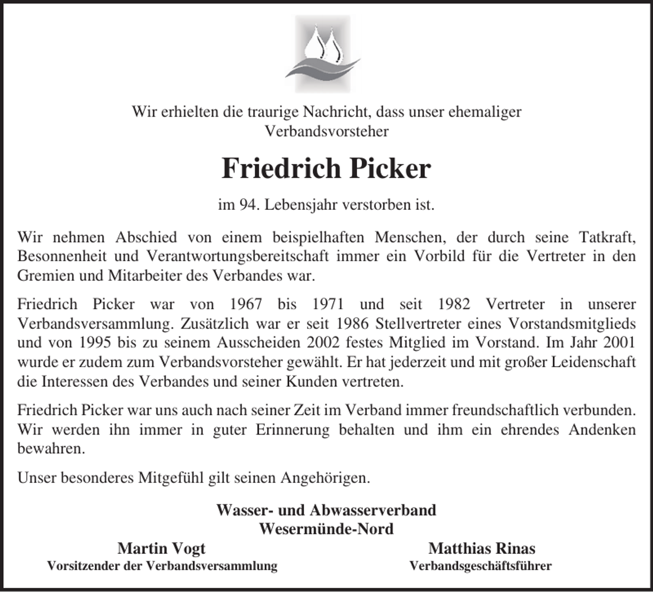 <p>Wir erhielten die traurige Nachricht, dass unser ehemaliger<br />Verbandsvorsteher</p><p>Friedrich Picker<br />im 94. Lebensjahr verstorben ist.<br />Wir nehmen Abschied von einem beispielhaften Menschen, der durch seine Tatkraft,<br />Besonnenheit und Verantwortungsbereitschaft immer ein Vorbild für die Vertreter in den<br />Gremien und Mitarbeiter des Verbandes war.<br />Friedrich Picker war von 1967 bis 1971 und seit 1982 Vertreter in unserer<br />Verbandsversammlung. Zusätzlich war er seit 1986 Stellvertreter eines Vorstandsmitglieds<br />und von 1995 bis zu seinem Ausscheiden 2002 festes Mitglied im Vorstand. Im Jahr 2001<br />wurde er zudem zum Verbandsvorsteher gewählt. Er hat jederzeit und mit großer Leidenschaft<br />die Interessen des Verbandes und seiner Kunden vertreten.<br />Friedrich Picker war uns auch nach seiner Zeit im Verband immer freundschaftlich verbunden.<br />Wir werden ihn immer in guter Erinnerung behalten und ihm ein ehrendes Andenken<br />bewahren.<br />Unser besonderes Mitgefühl gilt seinen Angehörigen.<br />Wasser- und Abwasserverband<br />Wesermünde-Nord<br />Martin Vogt<br />Matthias Rinas<br />Vorsitzender der Verbandsversammlung</p><p>Verbandsgeschäftsführer</p>