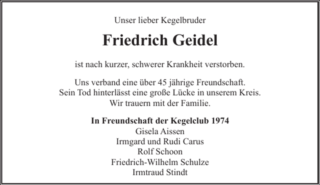 <p>Unser lieber Kegelbruder</p><p>Friedrich Geidel<br />ist nach kurzer, schwerer Krankheit verstorben.<br />Uns verband eine über 45 jährige Freundschaft.<br />Sein Tod hinterlässt eine große Lücke in unserem Kreis.<br />Wir trauern mit der Familie.<br />In Freundschaft der Kegelclub 1974<br />Gisela Aissen<br />Irmgard und Rudi Carus<br />Rolf Schoon<br />Friedrich-Wilhelm Schulze<br />Irmtraud Stindt</p>