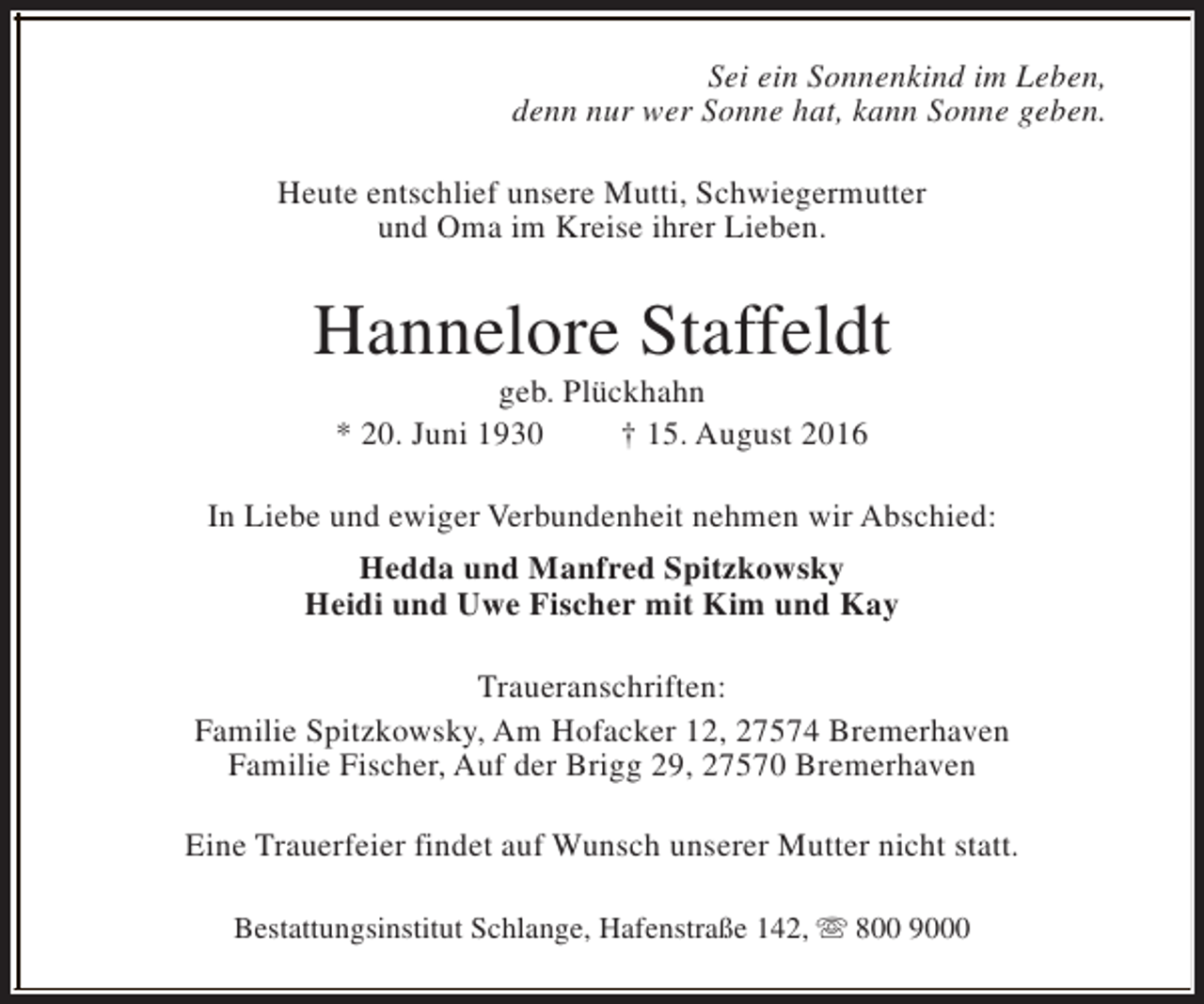 <p>Sei ein Sonnenkind im Leben,<br />denn nur wer Sonne hat, kann Sonne geben.<br />Heute entschlief unsere Mutti, Schwiegermutter<br />und Oma im Kreise ihrer Lieben.</p><p>Hannelore Staffeldt<br />geb. Plückhahn<br />* 20. Juni 1930<br />† 15. August 2016</p><p>In Liebe und ewiger Verbundenheit nehmen wir Abschied:<br />Hedda und Manfred Spitzkowsky<br />Heidi und Uwe Fischer mit Kim und Kay<br />Traueranschriften:<br />Familie Spitzkowsky, Am Hofacker 12, 27574 Bremerhaven<br />Familie Fischer, Auf der Brigg 29, 27570 Bremerhaven<br />Eine Trauerfeier findet auf Wunsch unserer Mutter nicht statt.<br />Bestattungsinstitut Schlange, Hafenstraße 142, s 800 9000</p>