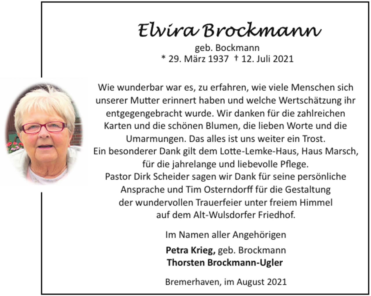 <p>geb. Bockmann<br />* 29. März 1937 † 12. Juli 2021<br />Wie wunderbar war es, zu erfahren, wie viele Menschen sich<br />unserer Mu�er erinnert haben und welche Wertschätzung ihr<br />entgegengebracht wurde. Wir danken für die zahlreichen<br />Karten und die schönen Blumen, die lieben Worte und die<br />Umarmungen. Das alles ist uns weiter ein Trost.<br />Ein besonderer Dank gilt dem Lo�e­Lemke­Haus, Haus Marsch,<br />für die jahrelange und liebevolle Pﬂege.<br />Pastor Dirk Scheider sagen wir Dank für seine persönliche<br />Ansprache und Tim Osterndorﬀ für die Gestaltung<br />der wundervollen Trauerfeier unter freiem Himmel<br />auf dem Alt­Wulsdorfer Friedhof.<br />Im Namen aller Angehörigen<br />Petra Krieg, geb. Brockmann<br />Thorsten Brockmann­Ugler<br />Bremerhaven, im August 2021</p>