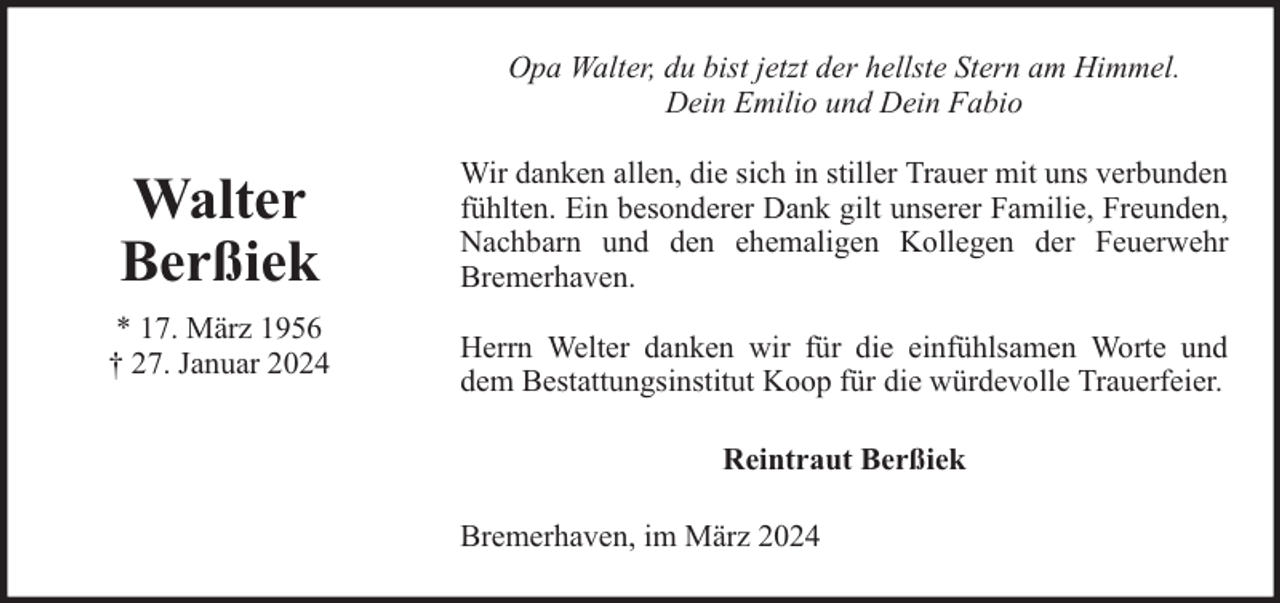 <p>Opa Walter, du bist jetzt der hellste Stern am Himmel.<br />Dein Emilio und Dein Fabio</p><p>Walter<br />Berßiek<br />* 17. März 1956<br />† 27. Januar 2024</p><p>Wir danken allen, die sich in stiller Trauer mit uns verbunden<br />fühlten. Ein besonderer Dank gilt unserer Familie, Freunden,<br />Nachbarn und den ehemaligen Kollegen der Feuerwehr<br />Bremerhaven.<br />Herrn Welter danken wir für die einfühlsamen Worte und<br />dem Bestattungsinstitut Koop für die würdevolle Trauerfeier.<br />Reintraut Berßiek<br />Bremerhaven, im März 2024</p>