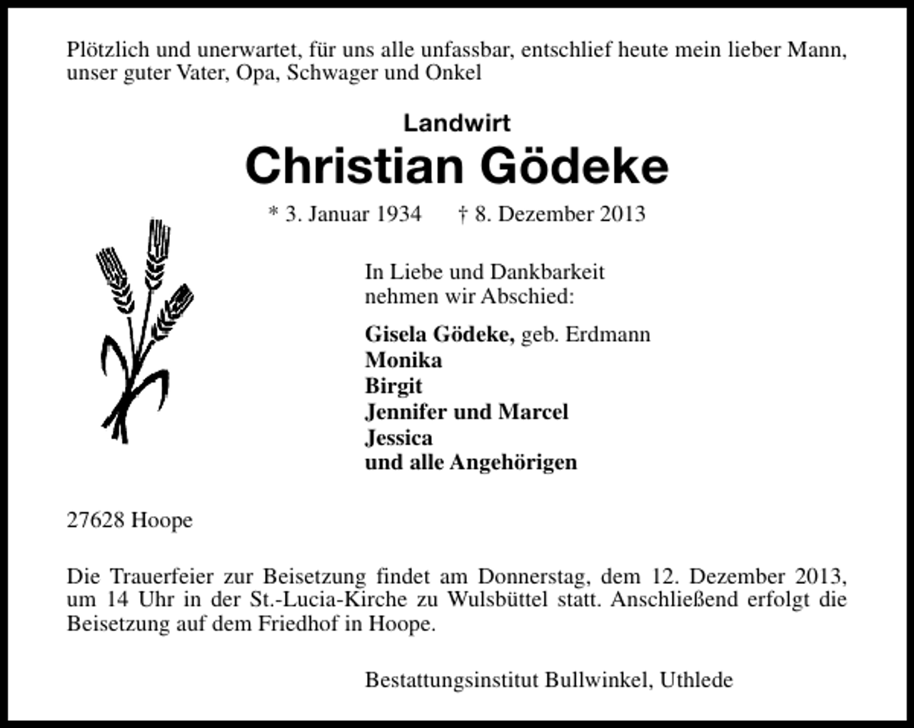 <p>Plötzlich und unerwartet, für uns alle unfassbar, entschlief heute mein lieber Mann,<br />unser guter Vater, Opa, Schwager und Onkel</p><p>Landwirt</p><p>Christian Gödeke<br />* 3. Januar 1934</p><p>† 8. Dezember 2013</p><p>In Liebe und Dankbarkeit<br />nehmen wir Abschied:<br />Gisela Gödeke, geb. Erdmann<br />Monika<br />Birgit<br />Jennifer und Marcel<br />Jessica<br />und alle Angehörigen<br />27628 Hoope<br />Die Trauerfeier zur Beisetzung findet am Donnerstag, dem 12. Dezember 2013,<br />um 14 Uhr in der St.-Lucia-Kirche zu Wulsbüttel statt. Anschließend erfolgt die<br />Beisetzung auf dem Friedhof in Hoope.<br />Bestattungsinstitut Bullwinkel, Uthlede</p>