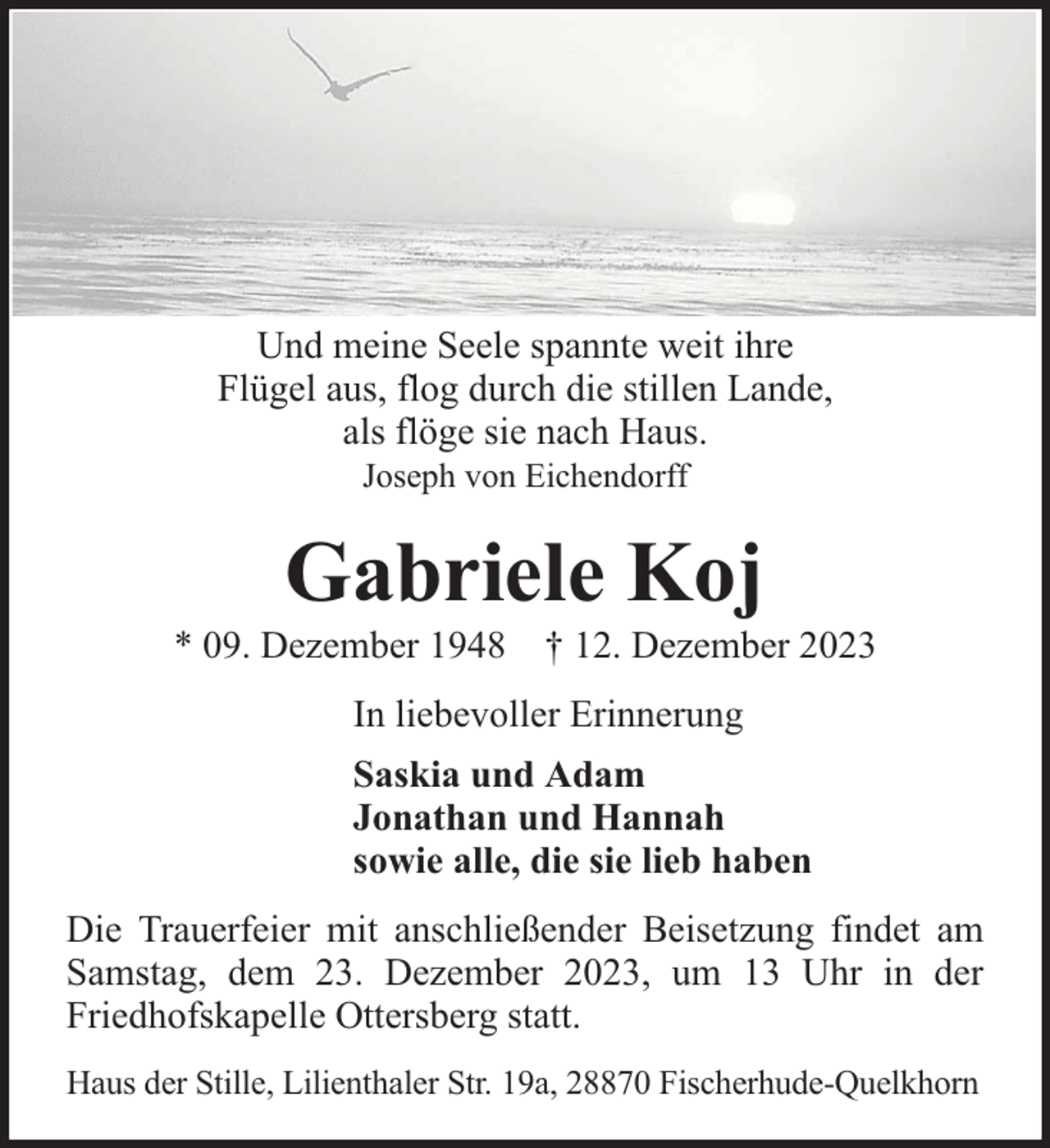 <p>Und meine Seele spannte weit ihre<br />Flügel aus, flog durch die stillen Lande,<br />als flöge sie nach Haus.<br />Joseph von Eichendorff</p><p>Gabriele Koj</p><p>* 09. Dezember 1948 † 12. Dezember 2023<br />In liebevoller Erinnerung<br />Saskia und Adam<br />Jonathan und Hannah<br />sowie alle, die sie lieb haben<br />Die Trauerfeier mit anschließender Beisetzung findet am<br />Samstag, dem 23. Dezember 2023, um 13 Uhr in der<br />Friedhofskapelle Ottersberg statt.<br />Haus der Stille, Lilienthaler Str. 19a, 28870 Fischerhude-Quelkhorn</p>
