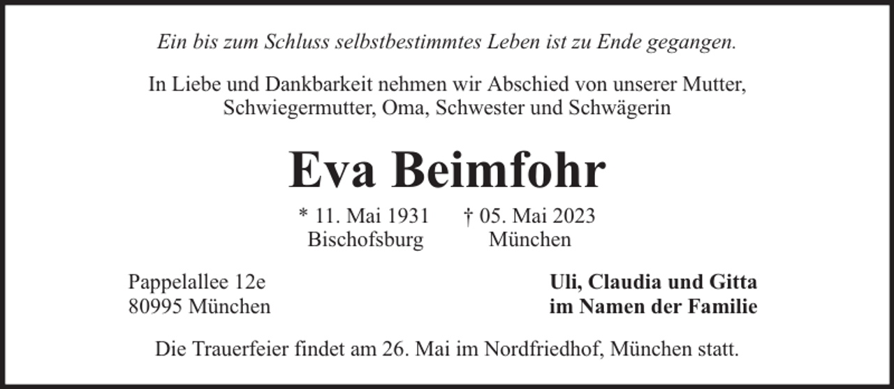 <p>Ein bis zum Schluss selbstbestimmtes Leben ist zu Ende gegangen.<br />In Liebe und Dankbarkeit nehmen wir Abschied von unserer Mutter,<br />Schwiegermutter, Oma, Schwester und Schwägerin</p><p>Eva Beimfohr<br />* 11. Mai 1931<br />Bischofsburg</p><p>Pappelallee 12e<br />80995 München</p><p>† 05. Mai 2023<br />München</p><p>Uli, Claudia und Gitta<br />im Namen der Familie</p><p>Die Trauerfeier findet am 26. Mai im Nordfriedhof, München statt.</p>