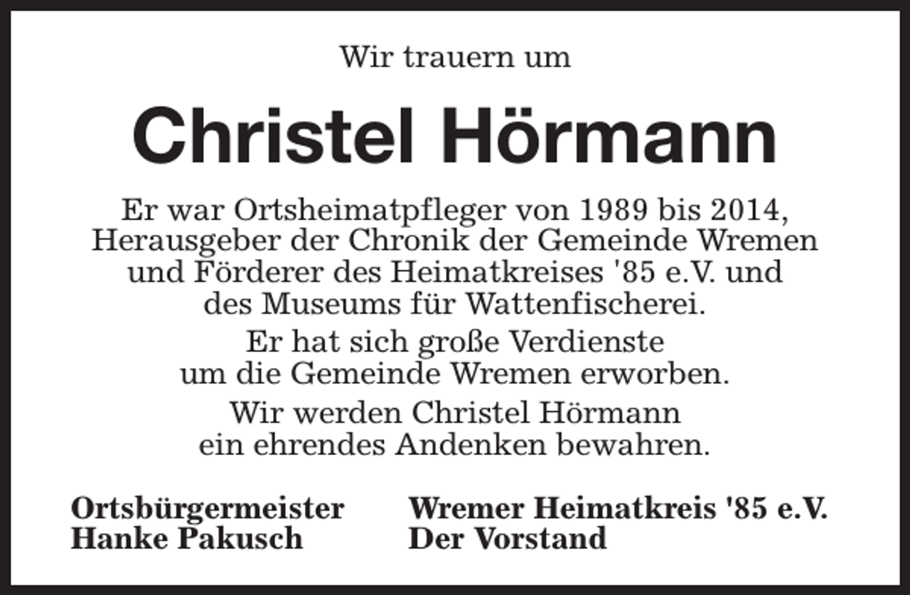 <p>Wir trauern um</p><p>Christel Hörmann</p><p>Er war Ortsheimatpfleger von 1989 bis 2014,<br />Herausgeber der Chronik der Gemeinde Wremen<br />und Förderer des Heimatkreises '85 e.V. und<br />des Museums für Wattenfischerei.<br />Er hat sich große Verdienste<br />um die Gemeinde Wremen erworben.<br />Wir werden Christel Hörmann<br />ein ehrendes Andenken bewahren.<br />Ortsbürgermeister<br />Hanke Pakusch</p><p>Wremer Heimatkreis '85 e.V.<br />Der Vorstand</p>