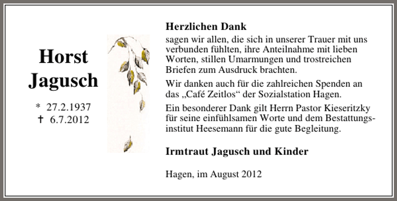 <p>Herzlichen Dank</p><p>Horst<br />Jagusch<br />* 27.2.1937<br />6.7.2012</p><p>sagen wir allen, die sich in unserer Trauer mit uns<br />verbunden fühlten, ihre Anteilnahme mit lieben<br />Worten, stillen Umarmungen und trostreichen<br />Briefen zum Ausdruck brachten.<br />Wir danken auch für die zahlreichen Spenden an<br />das „Café Zeitlos“ der Sozialstation Hagen.<br />Ein besonderer Dank gilt Herrn Pastor Kieseritzky<br />für seine einfühlsamen Worte und dem Bestattungsinstitut Heesemann für die gute Begleitung.</p><p>Irmtraut Jagusch und Kinder<br />Hagen, im August 2012</p>
