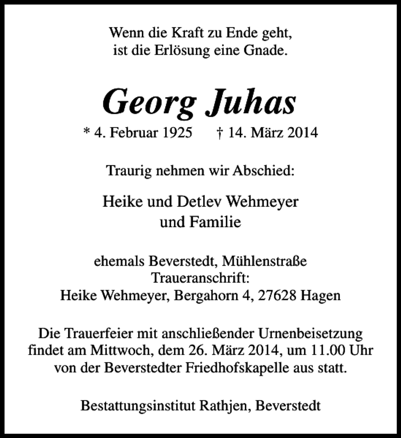 <p>Wenn die Kraft zu Ende geht,<br />ist die Erlösung eine Gnade.</p><p>Georg Juhas</p><p>* 4. Februar 1925</p><p>† 14. März 2014</p><p>Traurig nehmen wir Abschied:</p><p>Heike und Detlev Wehmeyer<br />und Familie<br />ehemals Beverstedt, Mühlenstraße<br />Traueranschrift:<br />Heike Wehmeyer, Bergahorn 4, 27628 Hagen<br />Die Trauerfeier mit anschließender Urnenbeisetzung<br />findet am Mittwoch, dem 26. März 2014, um 11.00 Uhr<br />von der Beverstedter Friedhofskapelle aus statt.<br />Bestattungsinstitut Rathjen, Beverstedt</p>