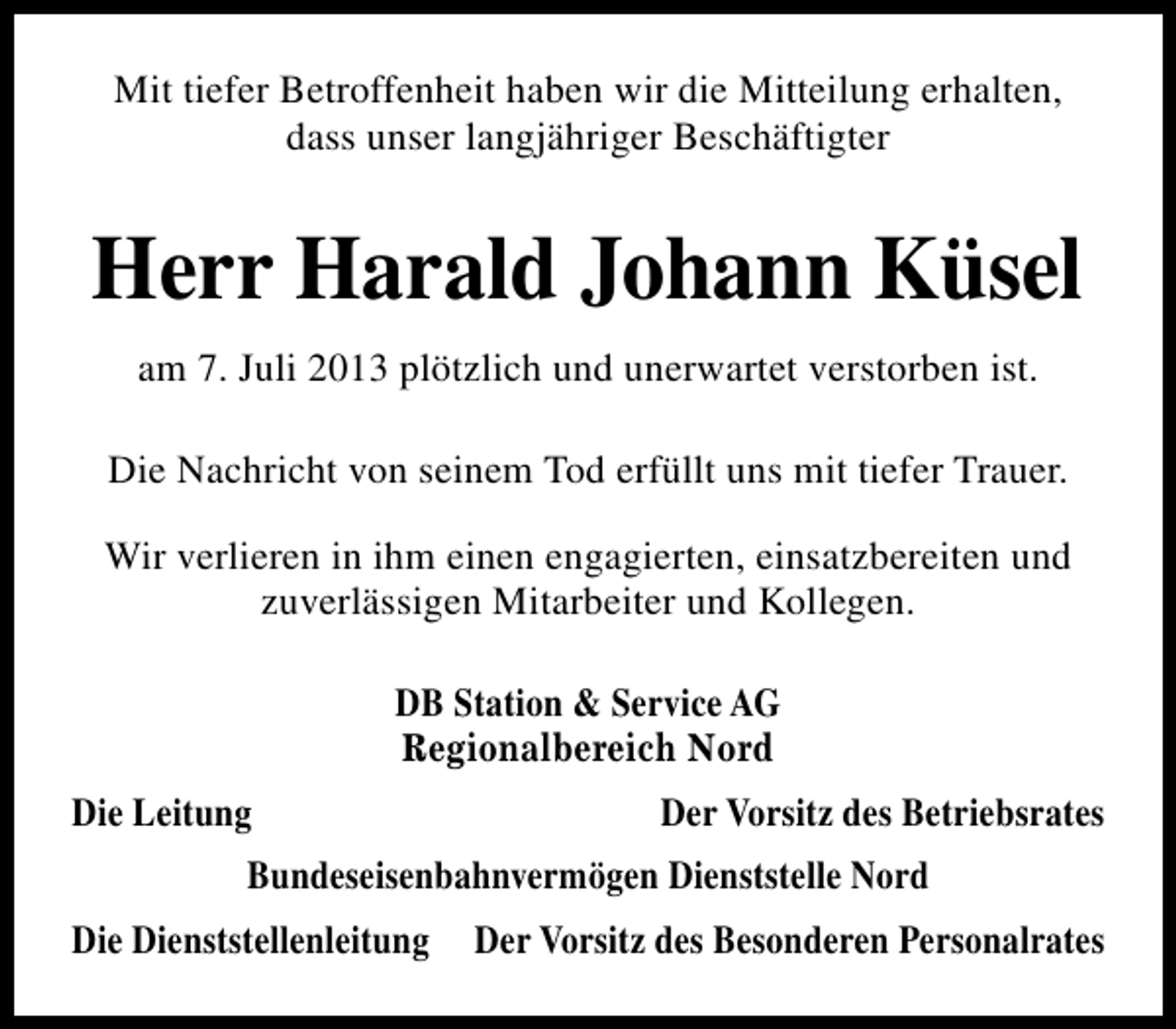 <p>Mit tiefer Betroffenheit haben wir die Mitteilung erhalten,<br />dass unser langjähriger Beschäftigter</p><p>Herr Harald Johann Küsel<br />am 7. Juli 2013 plötzlich und unerwartet verstorben ist.<br />Die Nachricht von seinem Tod erfüllt uns mit tiefer Trauer.<br />Wir verlieren in ihm einen engagierten, einsatzbereiten und<br />zuverlässigen Mitarbeiter und Kollegen.<br />DB Station &amp; Service AG<br />Regionalbereich Nord<br />Die Leitung</p><p>Der Vorsitz des Betriebsrates</p><p>Bundeseisenbahnvermögen Dienststelle Nord<br />Die Dienststellenleitung</p><p>Der Vorsitz des Besonderen Personalrates</p>