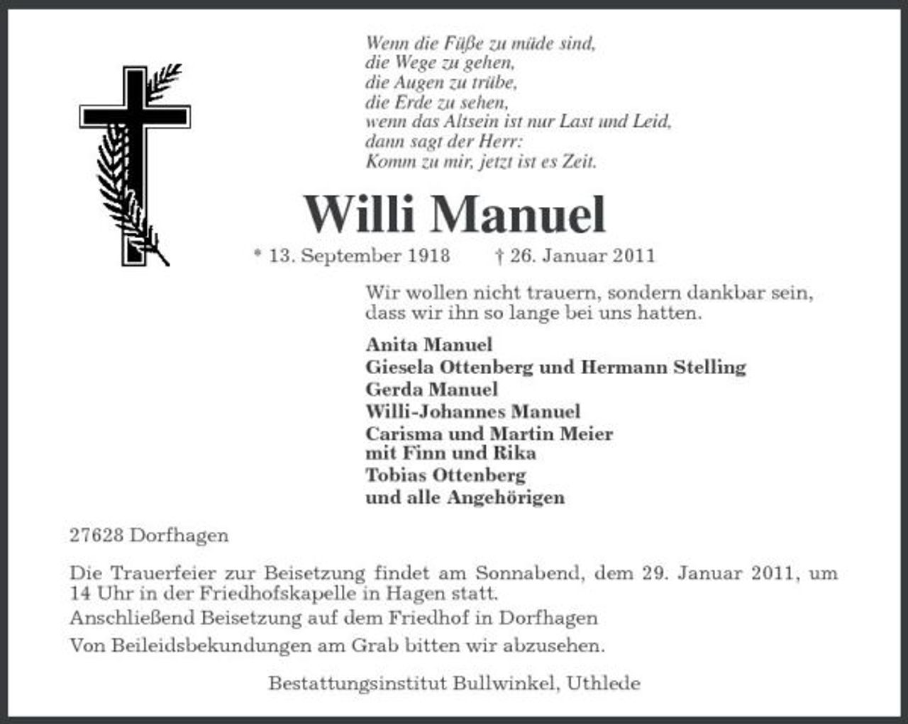 <p>Wenn die Füße zu müde sind, die Wege zu gehen, die Augen zu trübe, die Erde zu sehen, wenn das Altsein ist nur Last und Leid, dann sagt der Herr: Komm zu mir, jetzt ist es Zeit.</p><p>Willi Manuel<br />* 13. September 1918 † 26. Januar 2011 Wir wollen nicht trauern, sondern dankbar sein, dass wir ihn so lange bei uns hatten. Anita Manuel Giesela Ottenberg und Hermann Stelling Gerda Manuel Willi-Johannes Manuel Carisma und Martin Meier mit Finn und Rika Tobias Ottenberg und alle Angehörigen 27628 Dorfhagen Die Trauerfeier zur Beisetzung findet am Sonnabend, dem 29. Januar 2011, um 14 Uhr in der Friedhofskapelle in Hagen statt. Anschließend Beisetzung auf dem Friedhof in Dorfhagen Von Beileidsbekundungen am Grab bitten wir abzusehen. Bestattungsinstitut Bullwinkel, Uthlede</p>
