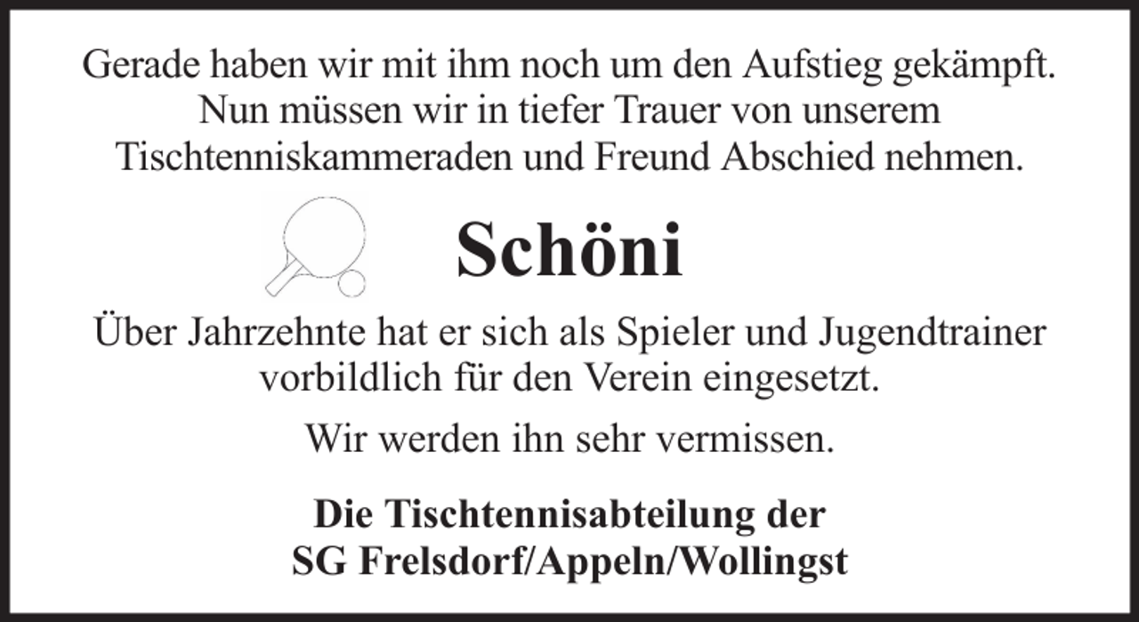 <p>Gerade haben wir mit ihm noch um den Aufstieg gekämpft.<br />Nun müssen wir in tiefer Trauer von unserem<br />Tischtenniskammeraden und Freund Abschied nehmen.</p><p>Schöni<br />Über Jahrzehnte hat er sich als Spieler und Jugendtrainer<br />vorbildlich für den Verein eingesetzt.<br />Wir werden ihn sehr vermissen.<br />Die Tischtennisabteilung der<br />SG Frelsdorf/Appeln/Wollingst</p>