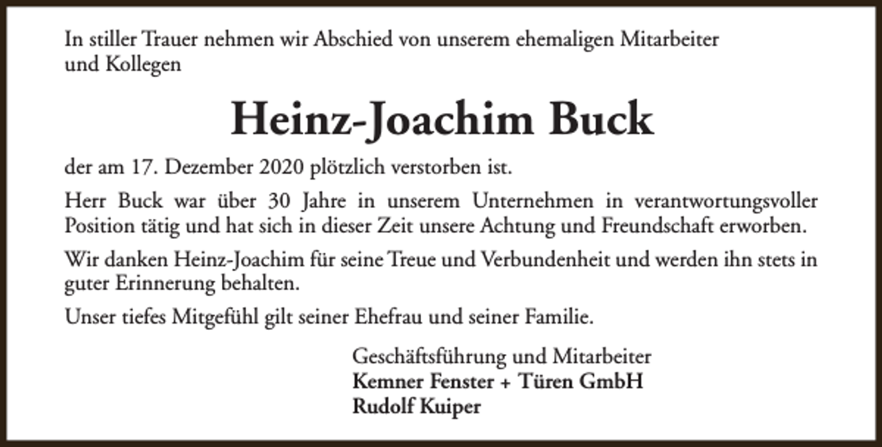 <p>In stiller Trauer nehmen wir Abschied von unserem ehemaligen Mitarbeiter<br />und Kollegen</p><p>Heinz-Joachim Buck<br />der am 17. Dezember 2020 plötzlich verstorben ist.<br />Herr Buck war über 30 Jahre in unserem Unternehmen in verantwortungsvoller<br />Position tätig und hat sich in dieser Zeit unsere Achtung und Freundschaft erworben.<br />Wir danken Heinz-Joachim für seine Treue und Verbundenheit und werden ihn stets in<br />guter Erinnerung behalten.<br />Unser tiefes Mitgefühl gilt seiner Ehefrau und seiner Familie.<br />Geschäftsführung und Mitarbeiter<br />Kemner Fenster + Türen GmbH<br />Rudolf Kuiper</p>