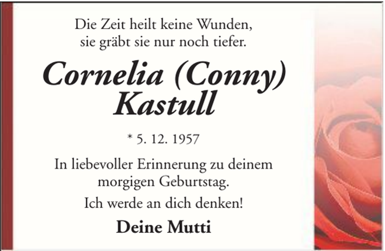 <p>Die Zeit heilt keine Wunden,<br />sie gräbt sie nur noch tiefer.</p><p>Cornelia (Conny)<br />Kastull<br />* 5. 12. 1957</p><p>In liebevoller Erinnerung zu deinem<br />morgigen Geburtstag.<br />Ich werde an dich denken!</p><p>Deine Mutti</p>