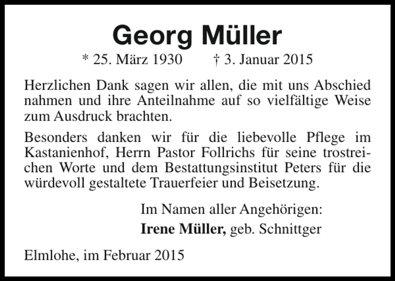 <p>Georg Müller</p><p>* 25. März 1930</p><p>† 3. Januar 2015</p><p>Herzlichen Dank sagen wir allen, die mit uns Abschied<br />nahmen und ihre Anteilnahme auf so vielfältige Weise<br />zum Ausdruck brachten.<br />Besonders danken wir für die liebevolle Pflege im<br />Kastanienhof, Herrn Pastor Follrichs für seine trostreichen Worte und dem Bestattungsinstitut Peters für die<br />würdevoll gestaltete Trauerfeier und Beisetzung.<br />Im Namen aller Angehörigen:<br />Irene Müller, geb. Schnittger<br />Elmlohe, im Februar 2015</p>