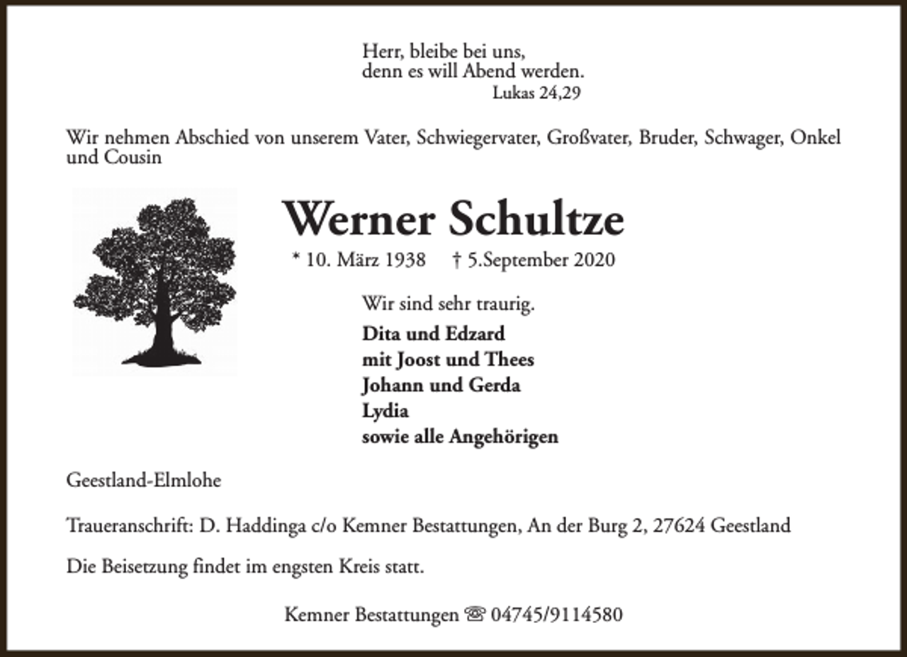 <p>Herr, bleibe bei uns,<br />denn es will Abend werden.<br />Lukas 24,29</p><p>Wir nehmen Abschied von unserem Vater, Schwiegervater, Großvater, Bruder, Schwager, Onkel<br />und Cousin</p><p>Werner Schultze<br />* 10. März 1938</p><p>† 5.September 2020</p><p>Wir sind sehr traurig.<br />Dita und Edzard<br />mit Joost und Thees<br />Johann und Gerda<br />Lydia<br />sowie alle Angehörigen<br />Geestland-Elmlohe<br />Traueranschrift: D. Haddinga c/o Kemner Bestattungen, An der Burg 2, 27624 Geestland<br />Die Beisetzung findet im engsten Kreis statt.<br />Kemner Bestattungen s 04745/9114580</p>