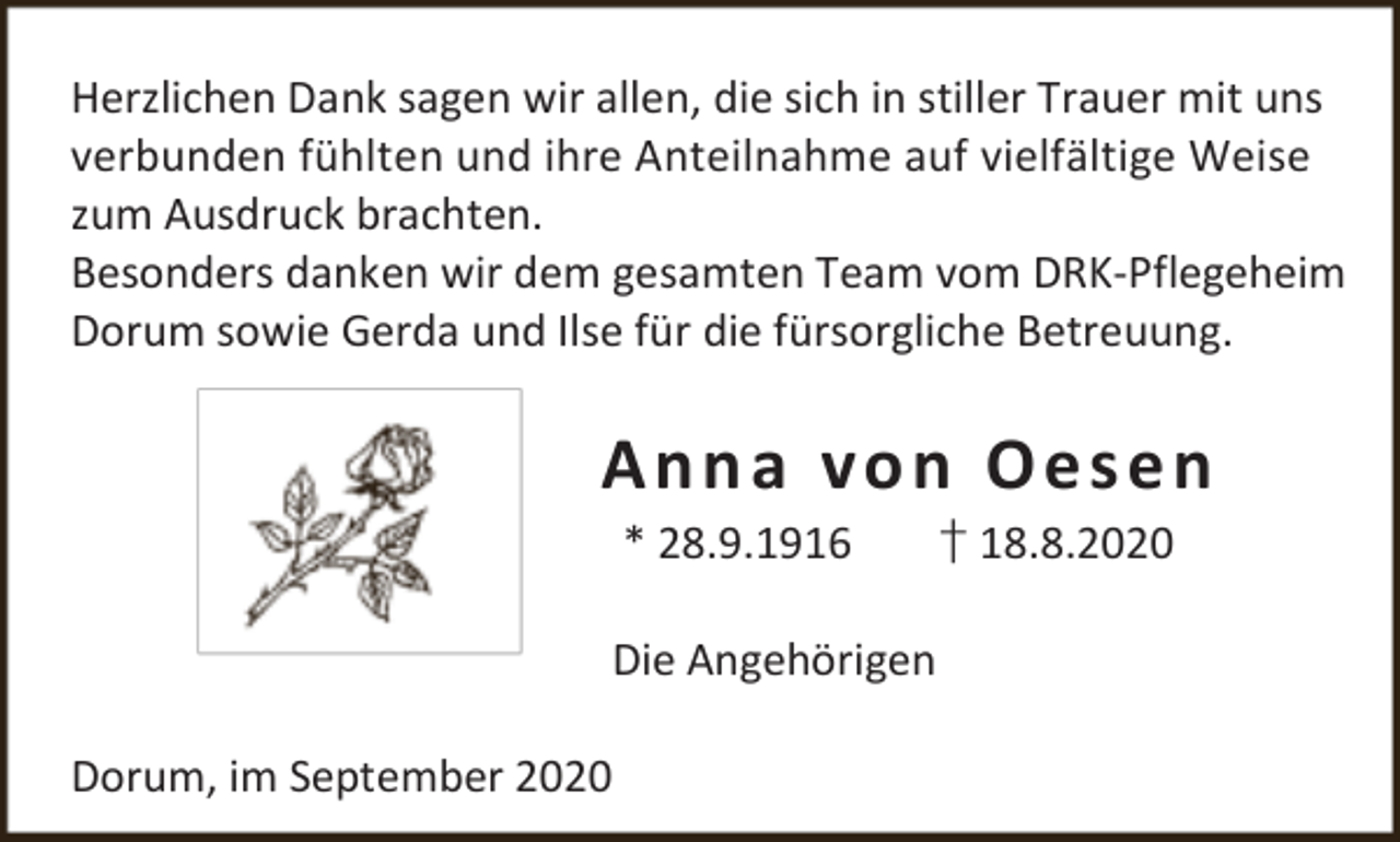 <p>Herzlichen Dank sagen wir allen, die sich in stiller Trauer mit uns<br />verbunden fühlten und ihre Anteilnahme auf vielfältige Weise<br />zum Ausdruck brachten.<br />Besonders danken wir dem gesamten Team vom DRK-Pflegeheim<br />Dorum sowie Gerda und Ilse für die fürsorgliche Betreuung.</p><p>A n n a vo n O e s e n<br />* 28.9.1916</p><p>Die Angehörigen<br />Dorum, im September 2020</p><p>† 18.8.2020</p>