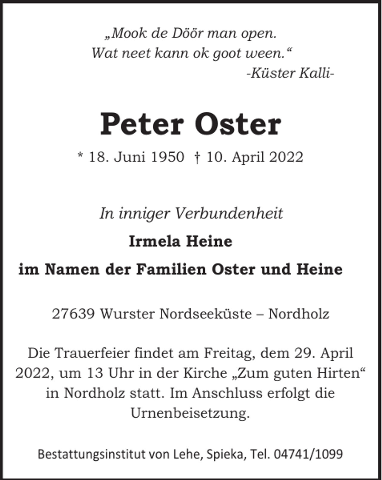 <p>„Mook de Döör man open.<br />Wat neet kann ok goot ween.“<br />-Küster Kalli-</p><p>Peter Oster<br />* 18. Juni 1950 † 10. April 2022</p><p>In inniger Verbundenheit<br />Irmela Heine<br />im Namen der Familien Oster und Heine<br />27639 Wurster Nordseeküste – Nordholz<br />Die Trauerfeier findet am Freitag, dem 29. April<br />2022, um 13 Uhr in der Kirche „Zum guten Hirten“<br />in Nordholz statt. Im Anschluss erfolgt die<br />Urnenbeisetzung.<br />Bestattungsinstitut von Lehe, Spieka, Tel. 04741/1099</p>