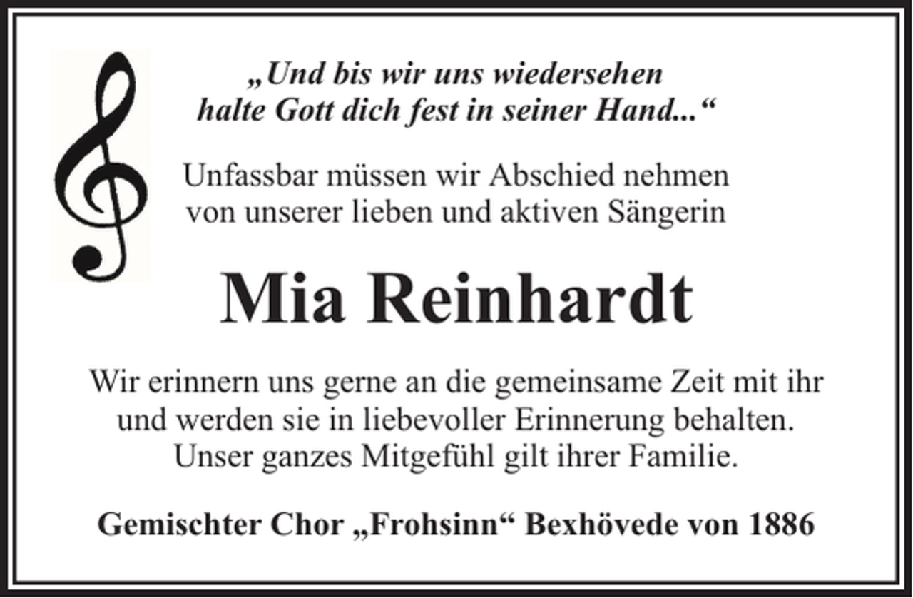 <p>„Und bis wir uns wiedersehen<br />halte Gott dich fest in seiner Hand...“<br />Unfassbar müssen wir Abschied nehmen<br />von unserer lieben und aktiven Sängerin</p><p>Mia Reinhardt<br />Wir erinnern uns gerne an die gemeinsame Zeit mit ihr<br />und werden sie in liebevoller Erinnerung behalten.<br />Unser ganzes Mitgefühl gilt ihrer Familie.<br />Gemischter Chor „Frohsinn“ Bexhövede von 1886</p>