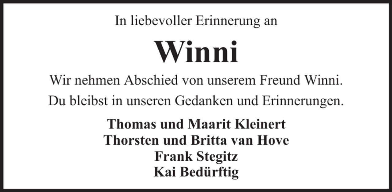 <p>In liebevoller Erinnerung an</p><p>Winni<br />Wir nehmen Abschied von unserem Freund Winni.<br />Du bleibst in unseren Gedanken und Erinnerungen.<br />Thomas und Maarit Kleinert<br />Thorsten und Britta van Hove<br />Frank Stegitz<br />Kai Bedürftig</p>