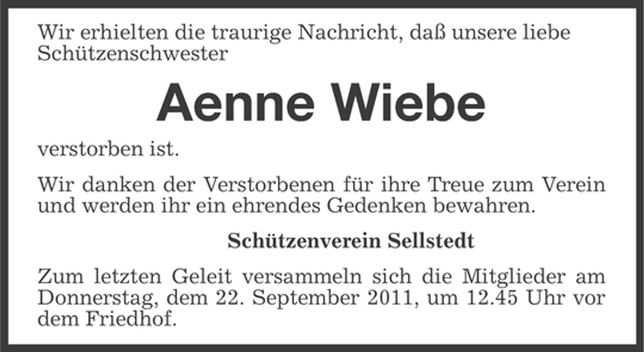 <p>Wir erhielten die traurige Nachricht, daß unsere liebe<br />Schützenschwester</p><p>Aenne Wiebe<br />verstorben ist.<br />Wir danken der Verstorbenen für ihre Treue zum Verein<br />und werden ihr ein ehrendes Gedenken bewahren.<br />Schützenverein Sellstedt<br />Zum letzten Geleit versammeln sich die Mitglieder am<br />Donnerstag, dem 22. September 2011, um 12.45 Uhr vor<br />dem Friedhof.</p>