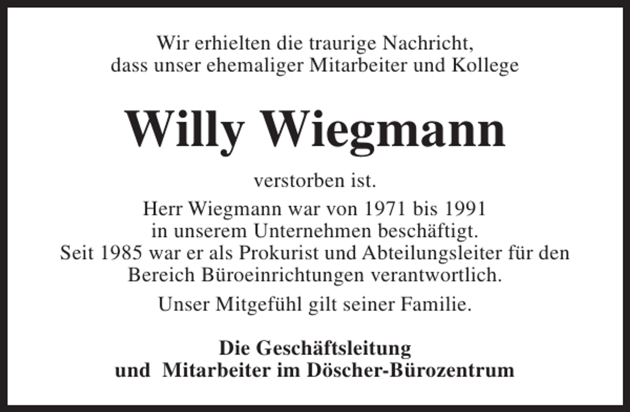 <p>Wir erhielten die traurige Nachricht,<br />dass unser ehemaliger Mitarbeiter und Kollege</p><p>Willy Wiegmann<br />verstorben ist.<br />Herr Wiegmann war von 1971 bis 1991<br />in unserem Unternehmen beschäftigt.<br />Seit 1985 war er als Prokurist und Abteilungsleiter für den<br />Bereich Büroeinrichtungen verantwortlich.<br />Unser Mitgefühl gilt seiner Familie.<br />Die Geschäftsleitung<br />und Mitarbeiter im Döscher-Bürozentrum</p>