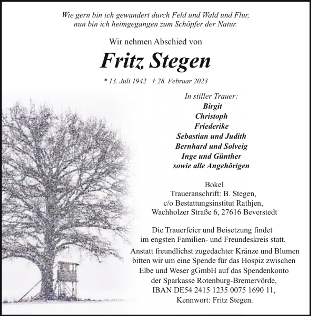 <p>Wie gern bin ich gewandert durch Feld und Wald und Flur,<br />nun bin ich heimgegangen zum Schöpfer der Natur.</p><p>Wir nehmen Abschied von</p><p>Fritz Stegen<br />* 13. Juli 1942 † 28. Februar 2023</p><p>In stiller Trauer:<br />Birgit<br />Christoph<br />Friederike<br />Sebastian und Judith<br />Bernhard und Solveig<br />Inge und Günther<br />sowie alle Angehörigen<br />Bokel<br />Traueranschrift: B. Stegen,<br />c/o Bestattungsinstitut Rathjen,<br />Wachholzer Straße 6, 27616 Beverstedt<br />Die Trauerfeier und Beisetzung findet<br />im engsten Familien- und Freundeskreis statt.<br />Anstatt freundlichst zugedachter Kränze und Blumen<br />bitten wir um eine Spende für das Hospiz zwischen<br />Elbe und Weser gGmbH auf das Spendenkonto<br />der Sparkasse Rotenburg-Bremervörde,<br />IBAN DE54 2415 1235 0075 1690 11,<br />Kennwort: Fritz Stegen.</p>